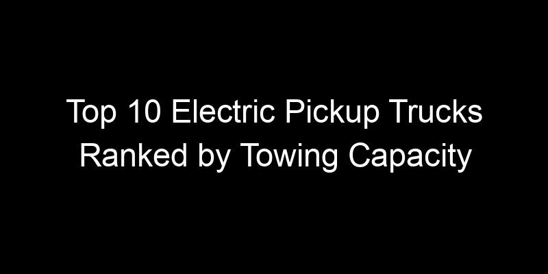 Read more about the article Top 10 Electric Pickup Trucks Ranked by Towing Capacity